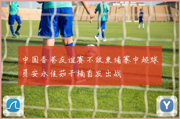 中国香港友谊赛不敌柬埔寨中超球员安永佳茹子楠首发出战