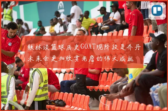 铁林谈篮球历史GOAT现阶段是乔丹未来会更加欣赏老詹的伟大成就