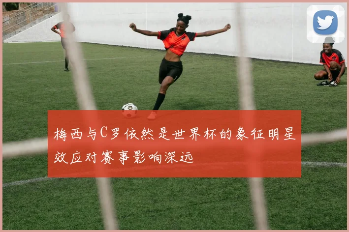 梅西与C罗依然是世界杯的象征明星效应对赛事影响深远